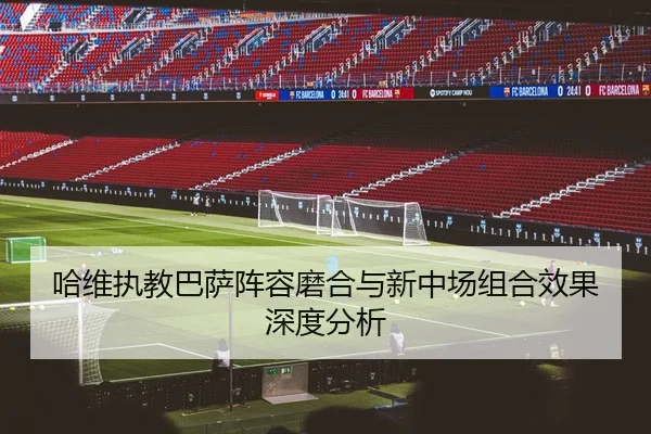 哈维执教巴萨阵容磨合与新中场组合效果深度分析